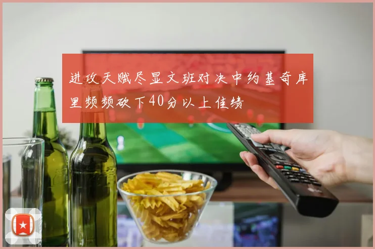 进攻天赋尽显文班对决中约基奇库里频频砍下40分以上佳绩