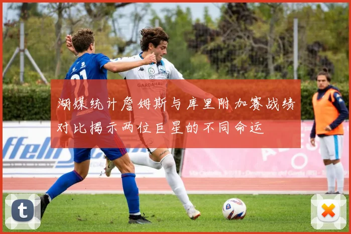 湖媒统计詹姆斯与库里附加赛战绩对比揭示两位巨星的不同命运