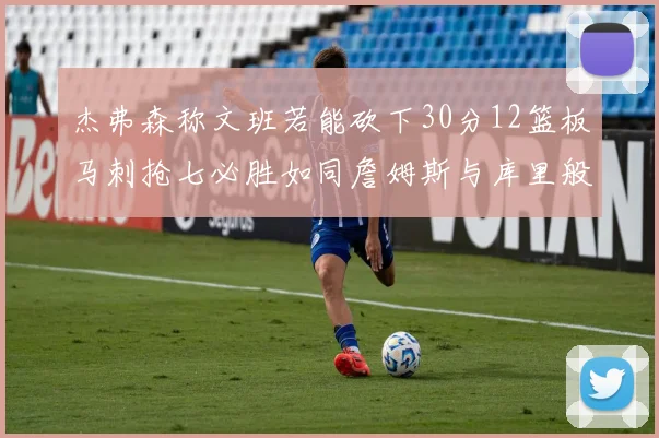 杰弗森称文班若能砍下30分12篮板马刺抢七必胜如同詹姆斯与库里般出色