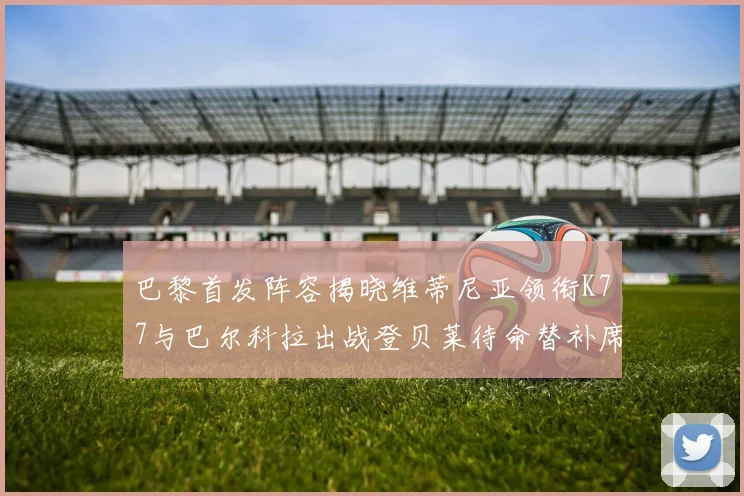 巴黎首发阵容揭晓维蒂尼亚领衔K77与巴尔科拉出战登贝莱待命替补席