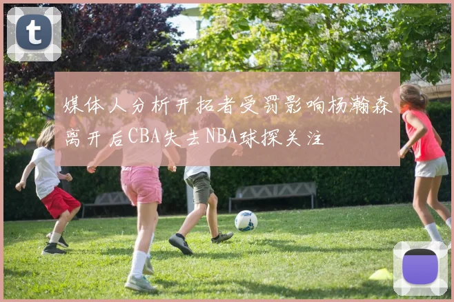 媒体人分析开拓者受罚影响杨瀚森离开后CBA失去NBA球探关注