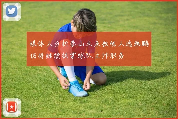 媒体人分析泰山未来教练人选韩鹏仍将继续执掌球队主帅职务