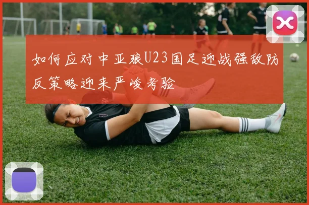 如何应对中亚狼U23国足迎战强敌防反策略迎来严峻考验