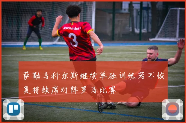 萨勒马科尔斯继续单独训练若不恢复将缺席对阵罗马比赛