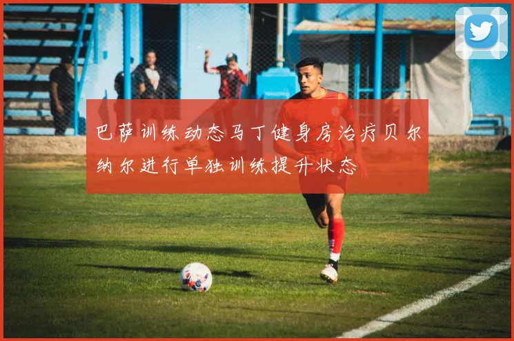 巴萨训练动态马丁健身房治疗贝尔纳尔进行单独训练提升状态
