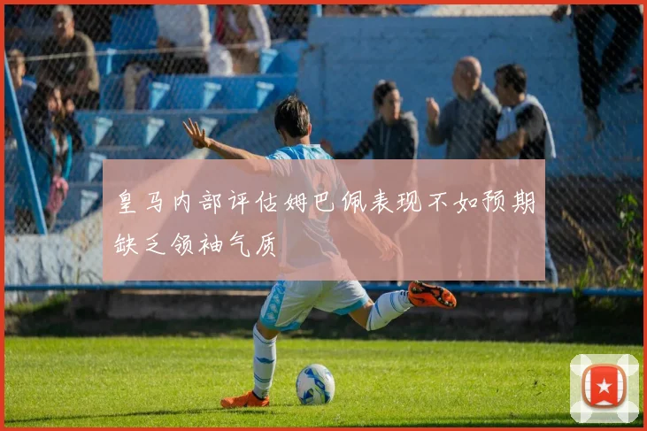 皇马内部评估姆巴佩表现不如预期缺乏领袖气质