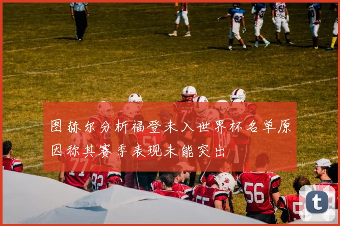 图赫尔分析福登未入世界杯名单原因称其赛季表现未能突出