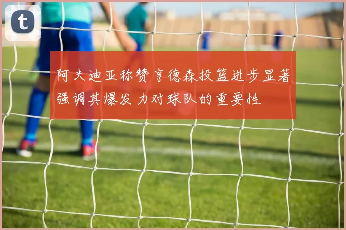 阿夫迪亚称赞亨德森投篮进步显著强调其爆发力对球队的重要性