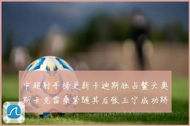 中超射手榜更新卡迪斯独占鳌头奥斯卡克雷桑紧随其后张玉宁成功跻身前十