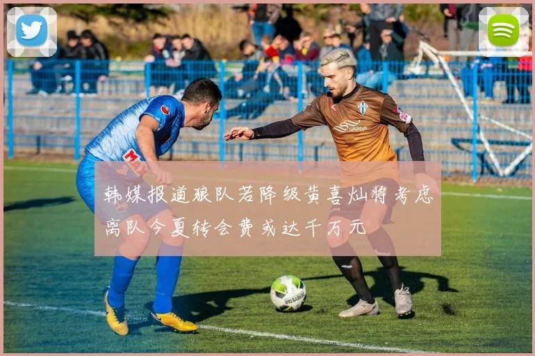 韩媒报道狼队若降级黄喜灿将考虑离队今夏转会费或达千万元