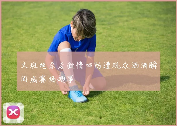 文班绝杀后激情回防遭观众洒酒瞬间成赛场趣事