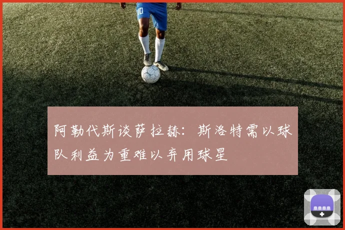 阿勒代斯谈萨拉赫：斯洛特需以球队利益为重难以弃用球星