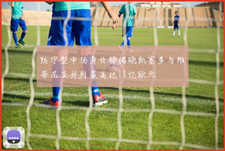 防守型中场身价榜揭晓凯塞多与维蒂尼亚并列最高达11亿欧元