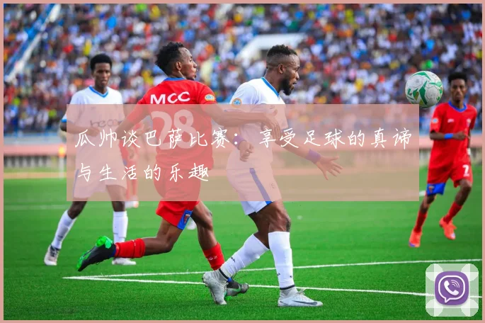 瓜帅谈巴萨比赛：享受足球的真谛与生活的乐趣