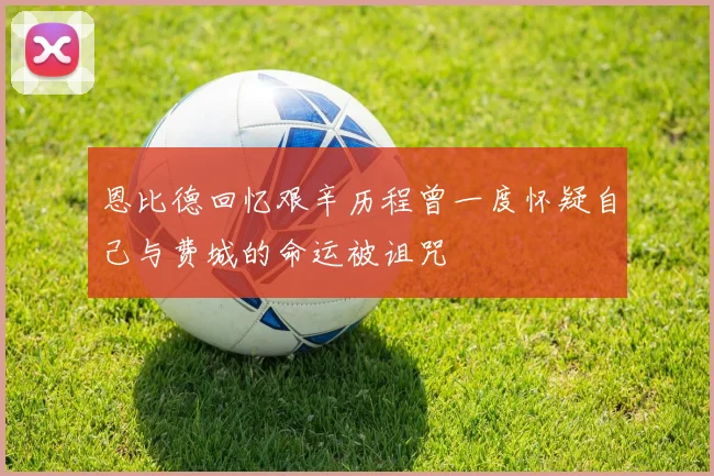 恩比德回忆艰辛历程曾一度怀疑自己与费城的命运被诅咒
