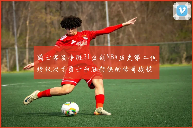 骑士客场净胜31分创NBA历史第二佳绩仅次于勇士和独行侠的传奇战役