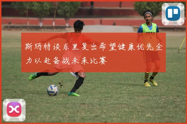 斯玛特谈东里复出希望健康优先全力以赴备战未来比赛