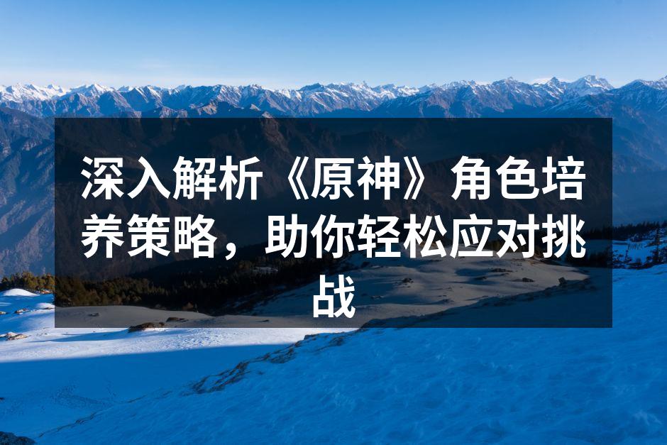 深入解析《原神》角色培养策略，助你轻松应对挑战